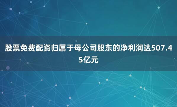 股票免费配资归属于母公司股东的净利润达507.45亿元