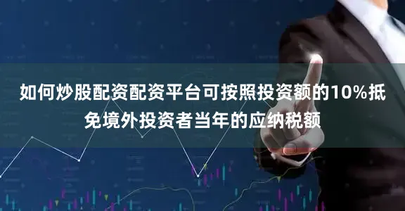 如何炒股配资配资平台可按照投资额的10%抵免境外投资者当年的应纳税额