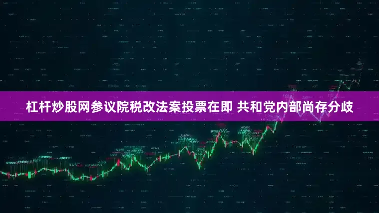 杠杆炒股网参议院税改法案投票在即 共和党内部尚存分歧
