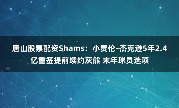 唐山股票配资Shams：小贾伦-杰克逊5年2.4亿重签提前续约灰熊 末年球员选项