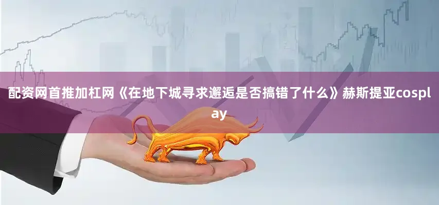 配资网首推加杠网《在地下城寻求邂逅是否搞错了什么》赫斯提亚cosplay