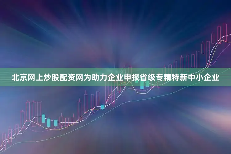 北京网上炒股配资网为助力企业申报省级专精特新中小企业