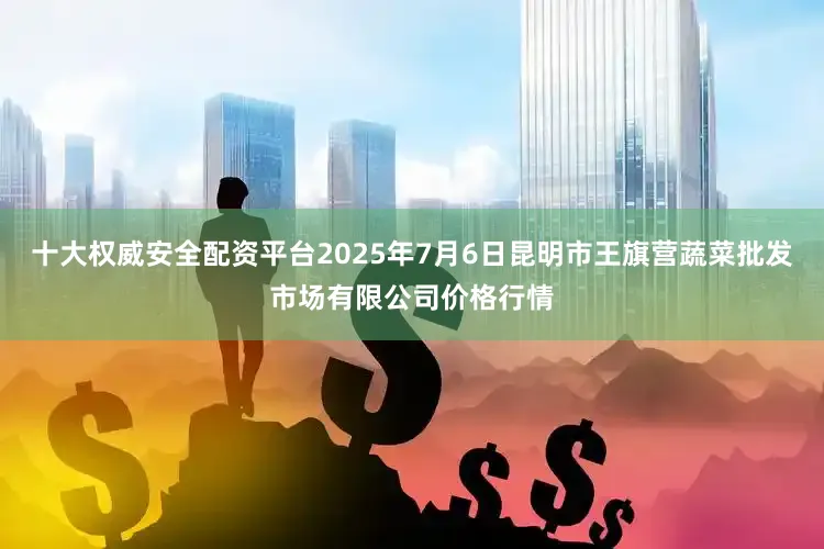 十大权威安全配资平台2025年7月6日昆明市王旗营蔬菜批发市场有限公司价格行情