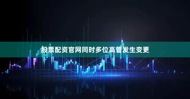 股票配资官网同时多位高管发生变更