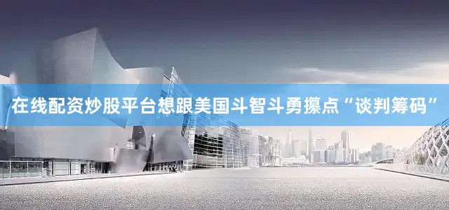 在线配资炒股平台想跟美国斗智斗勇攥点“谈判筹码”