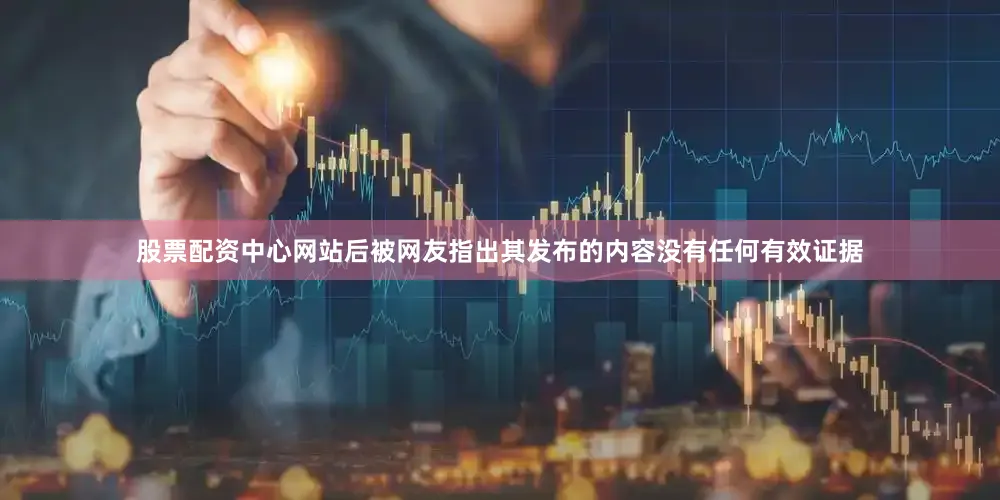 股票配资中心网站后被网友指出其发布的内容没有任何有效证据