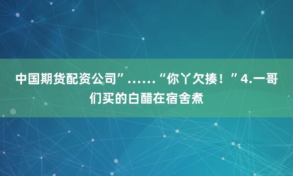 中国期货配资公司”……“你丫欠揍！”4.一哥们买的白醋在宿舍煮