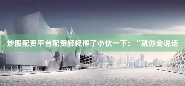 炒股配资平台配资轻轻捶了小伙一下：“就你会说话