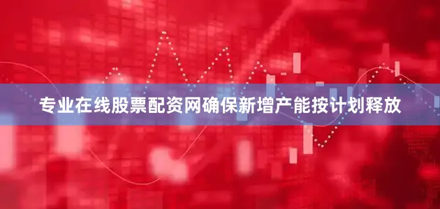 专业在线股票配资网确保新增产能按计划释放
