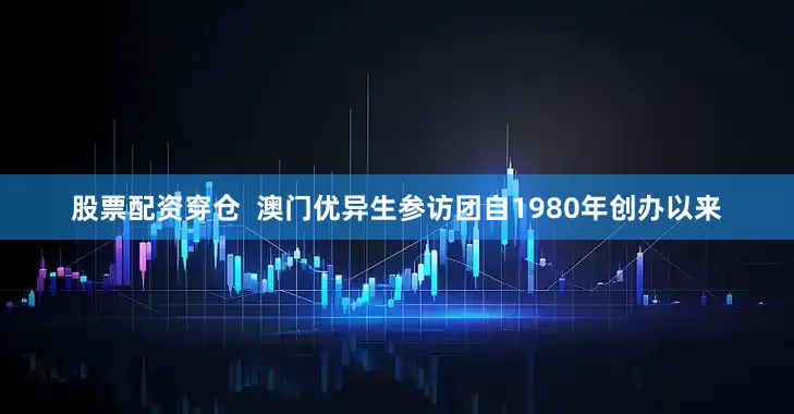 股票配资穿仓  澳门优异生参访团自1980年创办以来