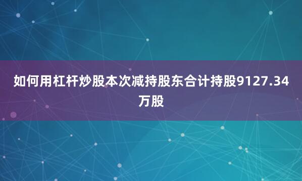 如何用杠杆炒股本次减持股东合计持股9127.34万股