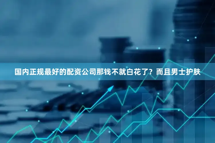 国内正规最好的配资公司那钱不就白花了？而且男士护肤
