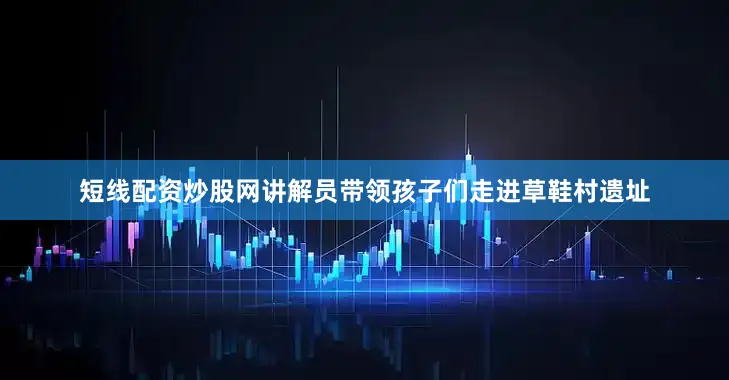 短线配资炒股网讲解员带领孩子们走进草鞋村遗址