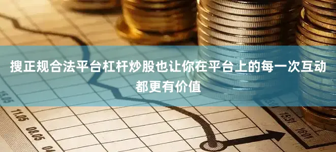 搜正规合法平台杠杆炒股也让你在平台上的每一次互动都更有价值