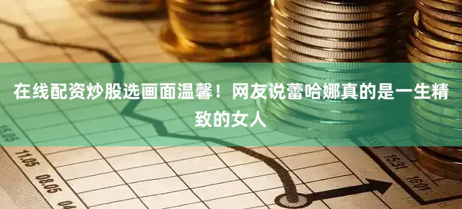 在线配资炒股选画面温馨！网友说蕾哈娜真的是一生精致的女人