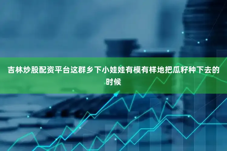 吉林炒股配资平台这群乡下小娃娃有模有样地把瓜籽种下去的时候