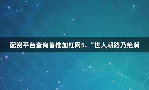 配资平台查询首推加杠网5. “世人朝路乃绝涧
